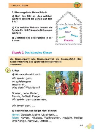 Lektion 4. Schule
5. Klassengalerie: Meine Schule.
a) Sieh das Bild an. Aus welchen
Wörtern besteht die Schule auf dem
Bild?
b) Aus welchen Wörtern besteht die
Schule für dich? Male die Schule aus
Wörtern.
c) Gestaltet eine Bildergalerie in der
Klasse.
%
%
%
Schule Schule Schule
2 o e ^ s Mathe
Sport
X
j2 N

u
s
'k
Freunde
o
V)
erien
X
Schule Schule Schule
Stunde 2. Das ist meine Klasse
die Klassenparty (die Klassenpartys), die Kiassenfahrt (die
Klassenfahrten), das Sportfest (die Sportfeste)
zusammen
1. Rap.
a) Hör zu und sprich nach.
Wir spielen gern,
wir spielen gern
zusammen.
Was denn? Was denn?
Domino, Lotto, Karten,
Tennis, Fußball, Fangen.
Wir spielen gern zusammen
Wir lernen gern, . ..
b) Mach weiter. Das ist gar nicht schwer!
lernen: Deutsch, Mathe, Ukrainisch, ...
feiern: Advent, Nikolaus, Weihnachten, Neujahr, Heilige
Drei Könige, Karneval, Ostern, ...
65
 