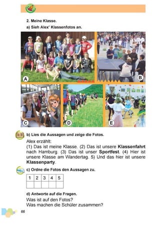 2. Meine Klasse.
a) Sieh Alex’ Klassenfotos an.
b) Lies die Aussagen und zeige die Fotos.
Alex erzählt:
(1) Das ist meine Klasse. (2) Das ist unsere Klassenfahrt
nach Hamburg. (3) Das ist unser Sportfest. (4) Hier ist
unsere Klasse am Wandertag. 5) Und das hier ist unsere
Klassen party.
c) Ordne die Fotos den Aussagen zu.
1 2 3 4 5
d) Antworte auf die Fragen.
Was ist auf den Fotos?
Was machen die Schüler zusammen?
66
 