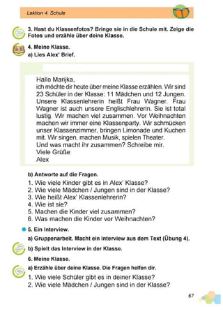 Lektion 4. Schule
3. Hast du Klassenfotos? Bringe sie in die Schule mit. Zeige die
Fotos und erzähle über deine Klasse.
4. Meine Klasse,
a) Lies Alex’ Brief.
b)
1.
2.
3.
4.
5.
6.
#5.
a)
Hallo Marijka,
ich möchte dir heute über meine Klasse erzählen. Wir sind
23 Schüler in der Klasse: 11 Mädchen und 12 Jungen.
Unsere Klassenlehrerin heißt Frau Wagner. Frau
Wagner ist auch unsere Englischlehrerin. Sie ist total
lustig. Wir machen viel zusammen. Vor Weihnachten
machen wir immer eine Klassenparty. Wir schmücken
unser Klassenzimmer, bringen Limonade und Kuchen
mit. Wir singen, machen Musik, spielen Theater.
Und was macht ihr zusammen? Schreibe mir.
Viele Grüße
Alex
Antworte auf die Fragen.
Wie viele Kinder gibt es in Alex’ Klasse?
Wie viele Mädchen / Jungen sind in der Klasse?
Wie heißt Alex’ Klassenlehrerin?
Wie ist sie?
Machen die Kinder viel zusammen?
Was machen die Kinder vor Weihnachten?
Ein Interview.
Gruppenarbeit. Macht ein Interview aus dem Text (Übung 4).
Spielt das Interview in der Klasse.
Meine Klasse.
Erzähle über deine Klasse. Die Fragen helfen dir.
Wie viele Schüler gibt es in deiner Klasse?
Wie viele Mädchen / Jungen sind in der Klasse?
67
 