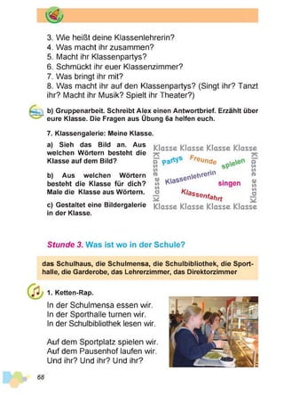 3. Wie heißt deine Klassenlehrerin?
4. Was macht ihr zusammen?
5. Macht ihr Klassenpartys?
6. Schmückt ihr euer Klassenzimmer?
7. Was bringt ihr mit?
8. Was macht ihr auf den Klassenpartys? (Singt ihr? Tanzt
ihr? Macht ihr Musik? Spielt ihr Theater?)
b) Gruppenarbeit. Schreibt Alex einen Antwortbrief. Erzählt über
eure Klasse. Die Fragen aus Übung 6a helfen euch.
7. Klassengalerie: Meine Klasse.
a) Sieh das Bild an. Aus
welchen Wörtern besteht die
Klasse auf dem Bild?
b) Aus welchen Wörtern
besteht die Klasse für dich?
Male die Klasse aus Wörtern.
c) Gestaltet eine Bildergalerie
in der Klasse.
Klasse Klasse Klasse Klasse
7^
O
w
w
№
W
w
(/)
o
preunde
Kassene
VArerth
K/a
singen
Ssenfahrt
o
M
C
/l
O
o
V)
W
o
Klasse Klasse Klasse Klasse
Stunde 3. Was ist wo in der Schule?
das Schulhaus, die Schulmensa, die Schulbibliothek, die Sport­
halle, die Garderobe, das Lehrerzimmer, das Direktorzimmer
1. Ketten-Rap.
In der Schulmensa essen wir.
In der Sporthalle turnen wir.
In der Schulbibliothek lesen wir.
Auf dem Sportplatz spielen wir.
Auf dem Pausenhof laufen wir.
Und ihr? Und ihr? Und ihr?
68
 