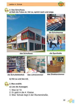 Lektion 4. Schule
2. Das Schulhaus.
a) Sieh die Fotos an, hör zu, sprich nach und zeige.
das Schulhaus die Sporthalle
die Schulmensa
die Schulbibliothek das Lehrerzimmer das Direktorzimmer
b) Hör zu und lies mit.
3. Max erzählt,
a) Lies die Aussagen.
1. Max ist 10.
2. Er geht in die 4. Klasse.
3. Max’ Schule liegt in der Blumenstraße.
69
 