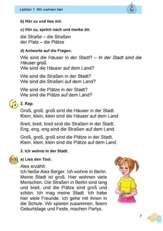 Lektion 1. Wir wohnen hier
b) Hör zu und lies mit.
c) Hör zu, sprich nach und merke dir.
die Straße - die Straßen
der Platz - die Plätze
d) Antworte auf die Fragen.
Wie sind die Häuser in der Stadt? - In der Stadt sind die
Häuser groß.
Wie sind die Häuser auf dem Land?
Wie sind die Straßen in der Stadt?
Wie sind die Straßen auf dem Land?
Wie sind die Plätze in der Stadt?
Wie sind die Plätze auf dem Land?
j l 2. Rap.
Groß, groß, groß sind die Häuser in der Stadt.
Klein, klein, klein sind die Häuser auf dem Land.
Breit, breit, breit sind die Straßen in der Stadt.
Eng, eng, eng sind die Straßen auf dem Land.
Groß, groß, groß sind die Plätze in der Stadt.
Klein, klein, klein sind die Plätze auf dem Land.
3. Ich wohne in der Stadt.
a) Lies den Text.
Alex erzählt:
Ich heiße Alex Berger. Ich wohne in Berlin.
Meine Stadt ist groß. Hier wohnen viele
Menschen. Die Straßen in Berlin sind lang
und breit, und die Plätze sind groß und
schön. Ich mag meine Stadt. Ich habe
hier viele Freunde. Ich gehe mit ihnen in
die Schule. Wir spielen zusammen, feiern
Geburtstage und Feste, machen Partys.
7
 