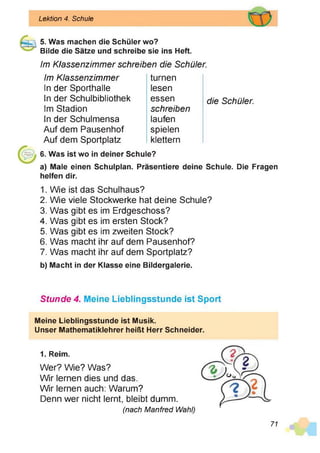 Lektion 4. Schule
5. Was machen die Schüler wo?
Bilde die Sätze und schreibe sie ins Heft.
Im Klassenzimmer schreiben die Schüler.
Im Klassenzimmer
In der Sporthalle
In der Schulbibliothek
Im Stadion
In der Schulmensa
Auf dem Pausenhof
Auf dem Sportplatz
turnen
lesen
essen
schreiben
laufen
spielen
klettern
6. Was ist wo in deiner Schule?
die Schüler.
a) Male einen Schulplan. Präsentiere deine Schule. Die Fragen
helfen dir.
1. Wie ist das Schulhaus?
2. Wie viele Stockwerke hat deine Schule?
3. Was gibt es im Erdgeschoss?
4. Was gibt es im ersten Stock?
5. Was gibt es im zweiten Stock?
6. Was macht ihr auf dem Pausenhof?
7. Was macht ihr auf dem Sportplatz?
b) Macht in der Klasse eine Bildergalerie.
Stunde 4. Meine Lieblingsstunde ist Sport
Meine Lieblingsstunde ist Musik.
Unser Mathematiklehrer heißt Herr Schneider.
1. Reim.
Wer? Wie? Was?
Wir lernen dies und das.
Wir lernen auch: Warum?
Denn wer nicht lernt, bleibt dumm.
(nach Manfred Wahl)
71
 