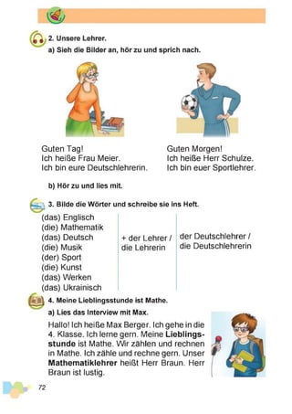 Guten Tag! Guten Morgen!
Ich heiße Frau Meier. Ich heiße Herr Schulze.
Ich bin eure Deutschlehrerin. Ich bin euer Sportlehrer.
b) Hör zu und lies mit.
3. Bilde die Wörter und schreibe sie ins Heft.
(das) Englisch
(die) Mathematik
(das) Deutsch
(die) Musik
(der) Sport
(die) Kunst
(das) Werken
(das) Ukrainisch
+ der Lehrer / der Deutschlehrer /
die Lehrerin die Deutschlehrerin
4. Meine Lieblingsstunde ist Mathe,
a) Lies das Interview mit Max.
Hallo! Ich heiße Max Berger. Ich gehe in die
4. Klasse. Ich lerne gern. Meine Lieblings­
stunde ist Mathe. Wir zählen und rechnen
in Mathe. Ich zähle und rechne gern. Unser
Mathematiklehrer heißt Herr Braun. Herr
Braun ist lustig.
72
 