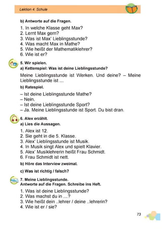 Lektion 4. Schule
b) Antworte auf die Fragen.
1. In welche Klasse geht Max?
2. Lernt Max gern?
3. Was ist Max’ Lieblingsstunde?
4. Was macht Max in Mathe?
5. Wie heißt der Mathematiklehrer?
6. Wie ist er?
5. Wir spielen.
a) Kettenspiel: Was ist deine Lieblingsstunde?
Meine Lieblingsstunde ist Werken. Und deine? - Meine
Lieblingsstunde is t...
b) Ratespiel.
- Ist deine Lieblingsstunde Mathe?
- Nein.
- Ist deine Lieblingsstunde Sport?
- Ja. Meine Lieblingsstunde ist Sport. Du bist dran.
6. Alex erzählt,
a) Lies die Aussagen.
1. Alex ist 12.
2. Sie geht in die 5. Klasse.
3. Alex’ Lieblingsstunde ist Musik.
4. In Musik singt Alex und spielt Klavier.
5. Alex’ Musiklehrerin heißt Frau Schmidt.
6. Frau Schmidt ist nett.
b) Höre das Interview zweimal.
c) Was ist richtig / falsch?
7. Meine Lieblingsstunde.
Antworte auf die Fragen. Schreibe ins Heft.
1. Was ist deine Lieblingsstunde?
2. Was machst du in ...?
3. Wie heißt dein Jehrer / deine ..lehrerin?
4. Wie ist er / sie?
73
 