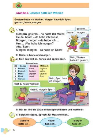 Stunde 5. Gestern hatte ich Werken
Gestern hatte ich Werken. Morgen habe ich Sport,
gestern, heute, morgen
1. Rap.
Gestern, gestern - da hatte ich Mathe.
Heute, heute - da habe ich Kunst.
Morgen, morgen - da habe ich ...
Hm ... Was habe ich morgen?
Aha. Sport!
Morgen, morgen - da habe ich Sport!
heute ’.. morgen
«
2. Gestern, heute und morgen.
a) Sieh das Bild an, hör zu und sprich nach.
Stundenplan
Std Montag Dienstag Mittwoch
1 Deutsch Mathe Englisch
2 Englisch Deutsch Mathe
3 Mathe Englisch Deutsch
4 Musik Kunst Sport
5 Werken h
Nein, Werken
hatte ich gestern.
i r
Hast du heute Werken?
b) Hör zu, lies die Sätze in den Sprechblasen und merke dir.
c) Spielt die Szene. Sprecht für Max und Micki.
Morgen
habe ich
74
 