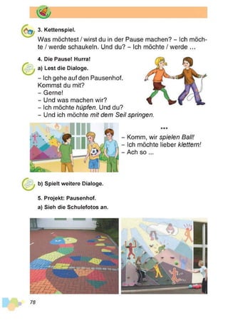 3. Kettenspiel.
Was möchtest / wirst du in der Pause machen? - Ich möch­
te / werde schaukeln. Und du? - Ich möchte / werde ...
4. Die Pause! Hurra!
a) Lest die Dialoge.
- Ich gehe auf den Pausenhof.
Kommst du mit?
- Gerne!
- Und was machen wir?
- Ich möchte hüpfen. Und du?
-U n d ich möchte mit dem Seil springen.
***
- Komm, wir spielen Ball!
- Ich möchte lieber klettern!
- Ach so ...
b) Spielt weitere Dialoge.
5. Projekt: Pausenhof.
a) Sieh die Schulefotos an.
78
 