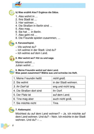 b) Was erzählt Alex? Ergänze die Sätze.
1. Alex wohnt in ...
2. Ihre Stadt is t...
3. Hier wohnen ...
4. Die Straßen in Berlin sind ...
5. Alex mag ...
6. Sie h a t... in Berlin.
7. Alex geht m it...
8. Die Freunde spielen zusammen, ...
4. Karussellspiel.
- Wo wohnst du?
- Ich wohne in der Stadt. Und du?
- Ich wohne auf dem Land.
5. Wer wohnt wo? Hör zu und sage.
Marion w ohnt...
Julian wohnt...
6. Meine Freundin wohnt auf dem Land.
Was passt zusammen? Wähle aus und schreibe ins Heft.
1. Meine Freundin heißt nicht groß.
2. Sie wohnt in der Stadt wohnen.
3. Ihr Dorf ist eng und nicht lang.
4. Die Straßen dort sind ihr Dorf.
5. Der Platz ist auf dem Land.
6. Tina mag aber auch nicht groß.
7. Sie möchte nicht Tina.
7. Kettenspiel.
Möchtest du auf dem Land wohnen? - Ja, ich möchte auf
dem Land wohnen. Und du? - Nein. Ich möchte in der Stadt
wohnen. Und du? - ...
8
 