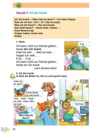 Stunde 7. Ich bin krank
Ich bin krank. - Was hast du denn? - Ich habe Grippe.
Was ist mit ihm / ihr? - Er / Sie ist krank.
Was ist mit ihnen? - Sie sind krank.
Wer fehlt heute? - Heute fehlt / fehlen ...
Gute Besserung!
Grippe haben, krank sein
fehlen
1. Reim.
Ich kann nicht zur Schule gehen,
heute bin ich krank.
Kopf tut weh ... Hals tut weh ...
Augen tun weh ...
0 je ... O je ...
Ich kann nicht zur Schule gehen,
heute bin ich krank.
(nach Manfred Wahl)
2. Ich bin krank.
a) Sieh die Bilder an, hör zu und sprich nach.
Was tut
dir weh?
Ach, mein Kopf
tut weh, mein Hals
tut weh ...
80
 