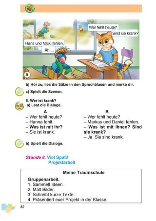 3
?
b) Hör zu, lies die Sätze in den Sprechblasen und merke dir.
c) Spielt die Szenen.
5. Wer ist krank?
a) Lest die Dialoge.
A
- Wer fehlt heute?
- Hanna fehlt.
- Was ist mit ihr?
- Sie ist krank.
b) Spielt die Dialoge.
B
- Wer fehlt heute?
- Markus und Daniel fehlen.
- Was ist mit ihnen? Sind
sie krank?
- Ja. Sie sind krank.
Stunde 8. Viel Spaß!
Projektarbeit
Meine Traumschule
Gruppenarbeit.
1. Sammelt Ideen.
2. Malt Bilder.
3. Schreibt kurze Texte.
4. Präsentiert euer Projekt in der Klasse.
82
 
