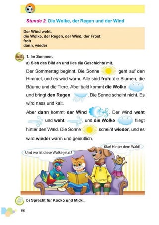 Stunde 2. Die Wolke, der Regen und der Wind
Der Wind weht.
die Wolke, der Regen, der Wind, der Frost
froh
dann, wieder
ffilM 1. Im Sommer.
a) Sieh das Bild an und lies die Geschichte mit.
Der Sommertag beginnt. Die Sonne geht auf den
Himmel, und es wird warm. Alle sind froh: die Blumen, die
Bäume und die Tiere. Aber bald kommt die Wolke
und bringt den Regen . Die Sonne scheint nicht. Es
wird nass und kalt.
Der Wind weht
fliegt
Aber dann kommt der Wind
O O
)
und weht , und die Wolke
hinter den Wald. Die Sonne scheint wieder, und es
wird wieder warm und gemütlich
Klar! Hinter dem Wald!
Und wo ist diese Wolke jetzt?
b) Sprecht für Kocko und Micki.
 