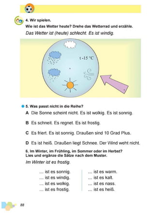 4. Wir spielen.
Wie ist das Wetter heute? Drehe das Wetterrad und erzähle.
Das Wetter ist (heute) schlecht. Es ist windig.
# 5. Was passt nicht in die Reihe?
A Die Sonne scheint nicht. Es ist wolkig. Es ist sonnig.
B Es schneit. Es regnet. Es ist frostig.
C Es friert. Es ist sonnig. Draußen sind 10 Grad Plus.
D Es ist heiß. Draußen liegt Schnee. Der Wind weht nicht.
6. Im Winter, im Frühling, im Sommer oder im Herbst?
Lies und ergänze die Sätze nach dem Muster.
Im Winter ist es frostig.
... ist es sonnig.
... ist es windig.
... ist es wolkig.
... ist es frostig.
... ist es warm
... ist es kalt.
... ist es nass.
... ist es heiß.
 