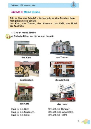 Lektion 1. Wir wohnen hier Q
Vas*
f
______________________________________________________________
Stunde 3. Meine Straße
Gibt es hier eine Schule? - Ja, hier gibt es eine Schule. / Nein,
hier gibt es keine Schule.
das Kino, das Theater, das Museum, das Café, das Hotel,
die Apotheke
1. Das ist meine Straße.
a) Sieh die Bilder an, hör zu und lies mit.
das Kino das Theater
das Museum
das Café
die Apotheke
das Hotel
Das ist ein Kino.
Das ist ein Museum.
Das ist ein Café.
Das ist ein Theater.
Das ist eine Apotheke.
Das ist ein Hotel.
9
 