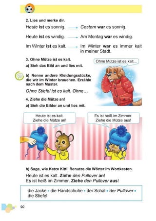 2. Lies und merke dir.
Heute ist es sonnig.
Heute ist es windig.
Im Winter ist es kalt.
Gestern war es sonnig.
Am Montag war es windig.
Im Winter war es immer kalt
in meiner Stadt.
3. Ohne Mütze ist es kalt.
a) Sieh das Bild an und lies mit.
b) Nenne andere Kleidungsstücke,
die wir im Winter brauchen. Erzähle
nach dem Muster.
Ohne Stiefel ist es kalt. Ohne...
4. Ziehe die Mütze an!
a) Sieh die Bilder an und lies mit.
Ohne Mütze ist es kalt...
Heute ist es kalt.
Ziehe die Mütze an!
Es ist heiß im Zimmer.
Ziehe die Mütze aus!
b) Sage, wie Katze Kitti. Benutze die Wörter im Wortkasten.
Heute ist es kalt. Ziehe den Pullover an!
Es ist heiß im Zimmer. Ziehe den Pullover aus!
die Jacke * die Handschuhe • der Schal • der Pullover*
die Stiefel
90
 