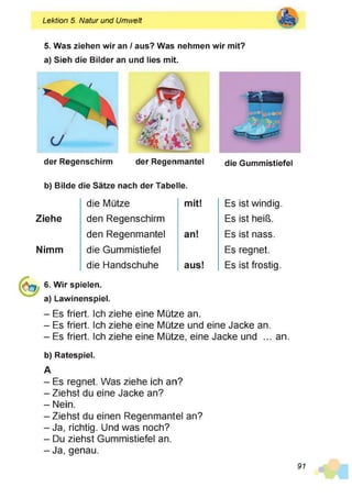 Lektion 5. Natur und Umwelt
5. Was ziehen wir an / aus? Was nehmen wir mit?
a) Sieh die Bilder an und lies mit.
der Regenschirm der Regenmantel die Gummistiefel
b) Bilde die Sätze nach der Tabelle.
die Mütze mit! Es ist windig
Ziehe den Regenschirm Es ist heiß.
den Regenmantel an! Es ist nass.
Nimm die Gummistiefel Es regnet.
die Handschuhe aus! Es ist frostig
6. Wir spielen,
a) Lawinenspiel.
- Es friert. Ich ziehe eine Mütze an.
- Es friert. Ich ziehe eine Mütze und eine Jacke an.
- Es friert. Ich ziehe eine Mütze, eine Jacke und ... an.
b) Ratespiel.
A
- Es regnet. Was ziehe ich an?
- Ziehst du eine Jacke an?
- Nein.
- Ziehst du einen Regenmantel an?
- Ja, richtig. Und was noch?
- Du ziehst Gummistiefel an.
- Ja, genau.
91
 
