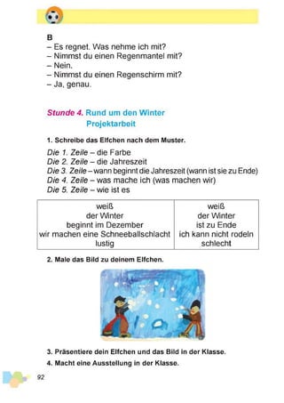 B
- Es regnet. Was nehme ich mit?
- Nimmst du einen Regenmantel mit?
- Nein.
- Nimmst du einen Regenschirm mit?
- Ja, genau.
Stunde 4. Rund um den Winter
Projektarbeit
1. Schreibe das Elfchen nach dem Muster.
Die 1. Zeile - die Farbe
Die 2. Zeile - die Jahreszeit
Die 3. Zeile - wann beginnt die Jahreszeit (wann ist sie zu Ende)
Die 4. Zeile - was mache ich (was machen wir)
Die 5. Zeile - wie ist es
weiß weiß
der Winter der Winter
beginnt im Dezember ist zu Ende
wir machen eine Schneeballschlacht ich kann nicht rodeln
lustig schlecht
2. Male das Bild zu deinem Elfchen.
92
3. Präsentiere dein Elfchen und das Bild in der Klasse.
4. Macht eine Ausstellung in der Klasse.
 