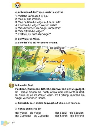 c) Antworte auf die Fragen (nach 1a und 1b).
1. Welche Jahreszeit ist es?
2. Wie ist das Wetter?
3. Wie heißen die Vögel auf dem Bild?
4. Frieren die Vögel? Warum nicht?
5. Was brauchen die Vögel im Winter?
6. Wer füttert die Vögel?
7. Fütterst du auch die Vögel?
2. Der Winter in Afrika.
a) Sieh das Bild an, hör zu und lies mit.
Pelikane, Kuckucke, Störche, Schwalben sind Zugvögel.
Im Herbst fliegen sie nach Afrika und überwintern dort.
In Afrika ist es im Winter warm. Im Frühling kommen die
Vögel wieder nach Hause.
c) Kannst du auch andere Zugvögel auf Ukrainisch nennen?
94
3. Hör zu und merke dir.
der Vogel - die Vögel der Spatz - die Spatzen
der Zugvogel - die Zugvögel der Storch - die Störche
 