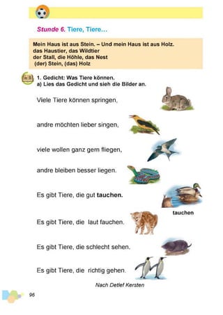 Stunde 6. Tiere, Tiere...
Mein Haus ist aus Stein. - Und mein Haus ist aus Holz,
das Haustier, das Wildtier
der Stall, die Höhle, das Nest
(der) Stein, (das) Holz
|||g | 1. Gedicht: Was Tiere können.
a) Lies das Gedicht und sieh die Bilder an.
Viele Tiere können springen,
viele wollen ganz gern fliegen
andre möchten lieber singen,
andre bleiben besser liegen.
Es gibt Tiere, die gut tauchen.
tauchen
Es gibt Tiere, die laut fauchen
Es gibt Tiere, die richtig gehen.
Es gibt Tiere, die schlecht sehen.
Nach Detlef Kersten
96
 