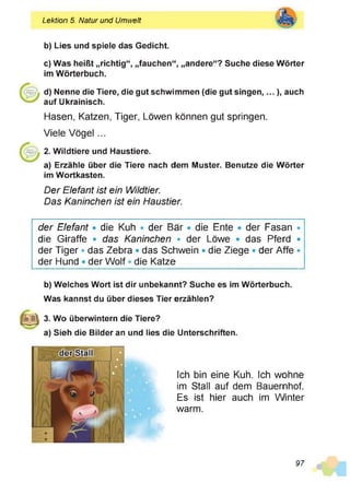Lektion 5. Natur und Umwelt
b) Lies und spiele das Gedicht.
c) Was heißt „richtig“, „fauchen“, „andere“? Suche diese Wörter
im Wörterbuch.
d) Nenne die Tiere, die gut schwimmen (die gut singen,...), auch
auf Ukrainisch.
Hasen, Katzen, Tiger, Löwen können gut springen.
Viele Vögel ...
2. Wildtiere und Haustiere.
a) Erzähle über die Tiere nach dem Muster. Benutze die Wörter
im Wortkasten.
Der Elefant ist ein Wildtier.
Das Kaninchen ist ein Haustier.
der Elefant • die Kuh • der Bär • die Ente • der Fasan •
die Giraffe • das Kaninchen • der Löwe • das Pferd •
der Tiger • das Zebra • das Schwein • die Ziege • der Affe •
der Hund • der Wolf • die Katze
b) Welches Wort ist dir unbekannt? Suche es im Wörterbuch.
Was kannst du über dieses Tier erzählen?
3. Wo überwintern die Tiere?
a) Sieh die Bilder an und lies die Unterschriften.
Ich bin eine Kuh. Ich wohne
im Stall auf dem Bauernhof.
Es ist hier auch im Winter
warm.
97
 