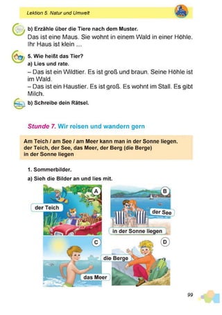 Lektion 5. Natur und Umwelt
b) Erzähle über die Tiere nach dem Muster.
Das ist eine Maus. Sie wohnt in einem Wald in einer Höhle.
Ihr Haus ist klein ...
Û3 5. Wie heißt das Tier?
a) Lies und rate.
- Das ist ein Wildtier. Es ist groß und braun. Seine Höhle ist
im Wald.
- Das ist ein Haustier. Es ist groß. Es wohnt im Stall. Es gibt
Milch.
b) Schreibe dein Rätsel.
Stunde 7. Wir reisen und wandern gern
Am Teich / am See / am Meer kann man in der Sonne liegen,
der Teich, der See, das Meer, der Berg (die Berge)
in der Sonne liegen
1. Sommerbilder.
a) Sieh die Bilder an und lies mit.
99
 