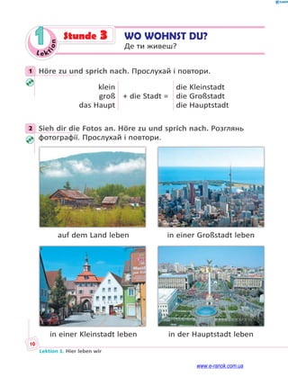 Le kt
i
o
n
10
Lektion 1. Hier leben wir
1 WO WOHNST DU?
Де ти живеш?
Stunde 3
1 Höre zu und sprich nach. Прослухай і повтори.
klein
groß
das Haupt
+ die Stadt =
die Kleinstadt
die Großstadt
die Hauptstadt
2 Sieh dir die Fotos an. Höre zu und sprich nach. Розглянь
фотографії. Прослухай і повтори.
auf dem Land leben in einer Großstadt leben
in einer Kleinstadt leben in der Hauptstadt leben
1
2
www.e-ranok.com.ua
 