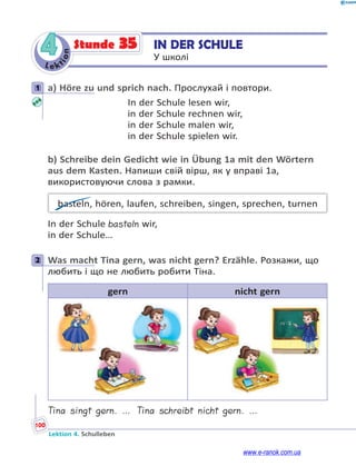 Le kt
i
o
n
100
Lektion 4. Schulleben
4 IN DER SCHULE
У школі
Stunde 35
1 а) Höre zu und sprich nach. Прослухай і повтори.
In der Schule lesen wir,
in der Schule rechnen wir,
in der Schule malen wir,
in der Schule spielen wir.
b) Schreibe dein Gedicht wie in Übung 1a mit den Wörtern
aus dem Kasten. Напиши свій вірш, як у вправі 1a,
використовуючи слова з рамки.
basteln, hören, laufen, schreiben, singen, sprechen, turnen
In der Schule basteln wir,
in der Schule…
2 Was macht Tina gern, was nicht gern? Erzähle. Розкажи, що
любить і що не любить робити Тіна.
gern nicht gern
Tina singt gern. … Tina schreibt nicht gern. …
1
2
www.e-ranok.com.ua
 