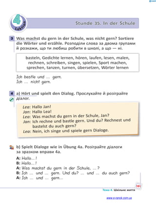 Le kt
i
o
n
101
Тема 4. Шкільне життя
4 Stunde 35. In der Schule
3 Was machst du gern in der Schule, was nicht gern? Sortiere
die Wörter und erzähle. Розподіли слова за двома групами
й розкажи, що ти любиш робити в школі, а що — ні.
basteln, Gedichte lernen, hören, laufen, lesen, malen,
rechnen, schreiben, singen, spielen, Sport machen,
sprechen, tanzen, turnen, übersetzen, Wörter lernen
Ich bastle und … gern.
Ich … nicht gern.
4 a) Hört und spielt den Dialog. Прослухайте й розіграйте
діалог.
Lea: Hallo Jan!
Jan: Hallo Lea!
Lea: Was machst du gern in der Schule, Jan?
Jan: Ich rechne und bastle gern. Und du? Rechnest und
bastelst du auch gern?
Lea: Nein, ich singe und spiele gern Dialoge.
b) Spielt Dialoge wie in Übung 4a. Розіграйте діалоги
за зразком вправи 4а.
A: Hallo…!
B: Hallo…!
A: Was machst du gern in der Schule, …?
B: Ich … und … gern. Und du? … und … du auch gern?
A: Ich … und … gern…
3
4
www.e-ranok.com.ua
 
