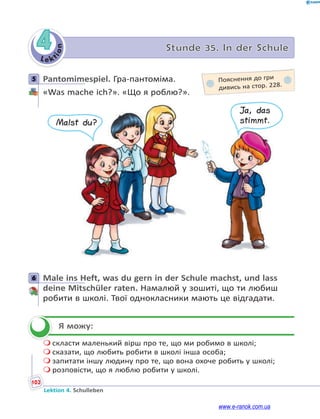 Le kt
i
o
n
102
Lektion 4. Schulleben
4 Stunde 35. In der Schule
5 Pantomimespiel. Гра-пантоміма.
«Was mache ich?». «Що я роблю?».
Malst du?
Ja, das
stimmt.
6 Male ins Heft, was du gern in der Schule machst, und lass
deine Mitschüler raten. Намалюй у зошиті, що ти любиш
робити в школі. Твої однокласники мають це відгадати.
Я можу:
 скласти маленький вірш про те, що ми робимо в школі;
 сказати, що любить робити в школі інша особа;
 запитати іншу людину про те, що вона охоче робить у школі;
 розповісти, що я люблю робити у школі.
5 Пояснення до гри
дивись на стор. 228.
6


www.e-ranok.com.ua
 