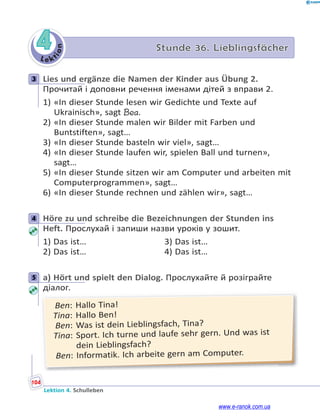 Le kt
i
o
n
104
Lektion 4. Schulleben
4 Stunde 36. Lieblingsfächer
3 Lies und ergänze die Namen der Kinder aus Übung 2.
Прочитай і доповни речення іменами дітей з вправи 2.
1) «In dieser Stunde lesen wir Gedichte und Texte auf
Ukrainisch», sagt Bea.
2) «In dieser Stunde malen wir Bilder mit Farben und
Buntstiften», sagt…
3) «In dieser Stunde basteln wir viel», sagt…
4) «In dieser Stunde laufen wir, spielen Ball und turnen»,
sagt…
5) «In dieser Stunde sitzen wir am Computer und arbeiten mit
Computerprogrammen», sagt…
6) «In dieser Stunde rechnen und zählen wir», sagt…
4 Höre zu und schreibe die Bezeichnungen der Stunden ins
Heft. Прослухай і запиши назви уроків у зошит.
1) Das ist… 3) Das ist…
2) Das ist… 4) Das ist…
5 a) Hört und spielt den Dialog. Прослухайте й розіграйте
діалог.
Ben: Hallo Tina!
Tina: Hallo Ben!
Ben: Was ist dein Lieblingsfach, Tina?
Tina: Sport. Ich turne und laufe sehr gern. Und was ist
dein Lieblingsfach?
Ben: Informatik. Ich arbeite gern am Computer.
3
4
5
www.e-ranok.com.ua
 