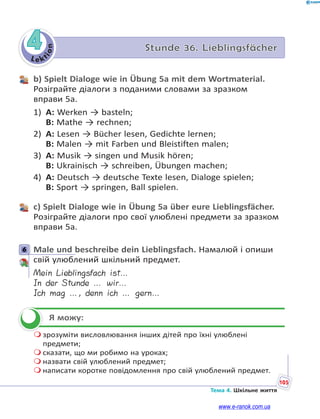 Le kt
i
o
n
105
Тема 4. Шкільне життя
4 Stunde 36. Lieblingsfächer
b) Spielt Dialoge wie in Übung 5a mit dem Wortmaterial.
Розіграйте діалоги з поданими словами за зразком
вправи 5а.
1) A: Werken → basteln;
B: Mathe → rechnen;
2) A: Lesen → Bücher lesen, Gedichte lernen;
B: Malen → mit Farben und Bleistiften malen;
3) A: Musik → singen und Musik hören;
B: Ukrainisch → schreiben, Übungen machen;
4) A: Deutsch → deutsche Texte lesen, Dialoge spielen;
B: Sport → springen, Ball spielen.
c) Spielt Dialoge wie in Übung 5a über eure Lieblingsfächer.
Розіграйте діалоги про свої улюблені предмети за зразком
вправи 5а.
6 Male und beschreibe dein Lieblingsfach. Намалюй і опиши
свій улюблений шкільний предмет.
Mein Lieblingsfach ist…
In der Stunde … wir…
Ich mag …, denn ich … gern…
Я можу:
 зрозуміти висловлювання інших дітей про їхні улюблені
предмети;
 сказати, що ми робимо на уроках;
 назвати свій улюблений предмет;
 написати коротке повідомлення про свій улюблений предмет.
6


www.e-ranok.com.ua
 