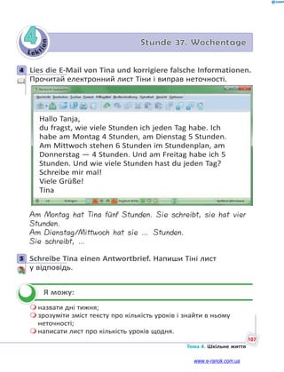 Le kt
i
o
n
107
Тема 4. Шкільне життя
4 Stunde 37. Wochentage
4 Lies die E-Mail von Tina und korrigiere falsche Informationen.
Прочитай електронний лист Тіни і виправ неточності.
Hallo Tanja,
du fragst, wie viele Stunden ich jeden Tag habe. Ich
habe am Montag 4 Stunden, am Dienstag 5 Stunden.
Am Mittwoch stehen 6 Stunden im Stundenplan, am
Donnerstag — 4 Stunden. Und am Freitag habe ich 5
Stunden. Und wie viele Stunden hast du jeden Tag?
Schreibe mir mal!
Viele Grüße!
Tina
Am Montag hat Tina fünf Stunden. Sie schreibt, sie hat vier
Stunden.
Am Dienstag/Mittwoch hat sie … Stunden.
Sie schreibt, …
5 Schreibe Tina einen Antwortbrief. Напиши Тіні лист
у відповідь.
Я можу:
 назвати дні тижня;
 зрозуміти зміст тексту про кількість уроків і знайти в ньому
неточності;
 написати лист про кількість уроків щодня.
4
5


www.e-ranok.com.ua
 