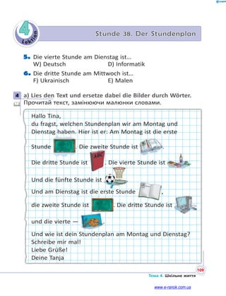 Le kt
i
o
n
109
Тема 4. Шкільне життя
4 Stunde 38. Der Stundenplan
5. Die vierte Stunde am Dienstag ist…
W) Deutsch D) Informatik
6. Die dritte Stunde am Mittwoch ist…
F) Ukrainisch E) Malen
4 a) Lies den Text und ersetze dabei die Bilder durch Wörter.
Прочитай текст, замінюючи малюнки словами.
Hallo Tina,
du fragst, welchen Stundenplan wir am Montag und
Dienstag haben. Hier ist er: Am Montag ist die erste
Stunde . Die zweite Stunde ist .
Die dritte Stunde ist . Die vierte Stunde ist .
Und die fünfte Stunde ist .
Und am Dienstag ist die erste Stunde ,
die zweite Stunde ist . Die dritte Stunde ist
und die vierte — .
Und wie ist dein Stundenplan am Montag und Dienstag?
Schreibe mir mal!
Liebe Grüße!
Deine Tanja
4
www.e-ranok.com.ua
 