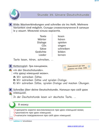 Le kt
i
o
n
112
Lektion 4. Schulleben
4 Stunde 39. Unsere Deutschstunde
4 Bilde Wortverbindungen und schreibe sie ins Heft. Mehrere
Varianten sind möglich. Склади словосполучення й запиши
їх у зошит. Можливі кілька варіантів.
Texte
Wörter
Dialoge
CDs
Sätze
Gedichte
Lieder
lesen
hören
spielen
singen
schreiben
bilden
lernen
Texte lesen, hören, schreiben, …
5 Kettenspiel. Гра-ланцюжок.
«In der Deutschstunde».
«На уроці німецької мови».
A: Wir schreiben Sätze.
B: Wir schreiben Sätze und spielen Dialoge.
C: Wir schreiben Sätze, spielen Dialoge und machen Übungen.
6 Schreibe über deine Deutschstunde. Напиши про свій урок
німецької.
In der Deutschstunde lesen wir deutsche Texte, …
Я можу:
 зрозуміти короткі висловлювання про урок німецької мови;
 розповісти про урок німецької;
 написати повідомлення про свій урок німецької.
4
5 Пояснення до гри
дивись на стор. 228.
6


www.e-ranok.com.ua
 