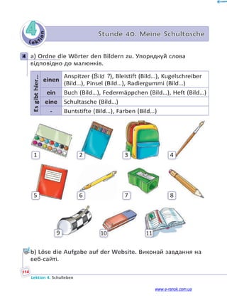 Le kt
i
o
n
114
Lektion 4. Schulleben
4 Stunde 40. Meine Schultasche
4 a) Ordne die Wörter den Bildern zu. Упорядкуй слова
відповідно до малюнків.
Es
gibt
hier…
einen
Anspitzer (Bild 7), Bleistift (Bild…), Kugelschreiber
(Bild…), Pinsel (Bild…), Radiergummi (Bild…)
ein Buch (Bild…), Federmäppchen (Bild…), Heft (Bild…)
eine Schultasche (Bild…)
- Buntstifte (Bild…), Farben (Bild…)
9 10 11
1 2 3 4
5 6 7 8
b) Löse die Aufgabe auf der Website. Виконай завдання на
веб-сайті.
4
www.e-ranok.com.ua
 