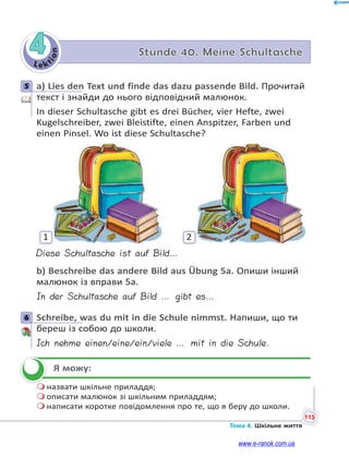 Le kt
i
o
n
115
Тема 4. Шкільне життя
4 Stunde 40. Meine Schultasche
5 a) Lies den Text und finde das dazu passende Bild. Прочитай
текст і знайди до нього відповідний малюнок.
In dieser Schultasche gibt es drei Bücher, vier Hefte, zwei
Kugelschreiber, zwei Bleistifte, einen Anspitzer, Farben und
einen Pinsel. Wo ist diese Schultasche?
1 2
Diese Schultasche ist auf Bild…
b) Beschreibe das andere Bild aus Übung 5a. Опиши інший
малюнок із вправи 5a.
In der Schultasche auf Bild … gibt es…
6 Schreibe, was du mit in die Schule nimmst. Напиши, що ти
береш із собою до школи.
Ich nehme einen/eine/ein/viele … mit in die Schule.
Я можу:
 назвати шкільне приладдя;
 описати малюнок зі шкільним приладдям;
 написати коротке повідомлення про те, що я беру до школи.
5
6


www.e-ranok.com.ua
 