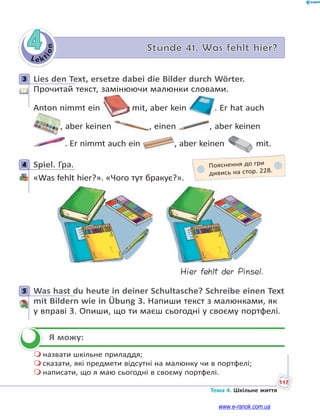 Le kt
i
o
n
117
Тема 4. Шкільне життя
4 Stunde 41. Was fehlt hier?
3 Lies den Text, ersetze dabei die Bilder durch Wörter.
Прочитай текст, замінюючи малюнки словами.
Anton nimmt ein mit, aber kein . Er hat auch
, aber keinen , einen , aber keinen
. Er nimmt auch ein , aber keinen mit.
4 Spiel. Гра.
«Was fehlt hier?». «Чого тут бракує?».
Hier fehlt der Pinsel.
5 Was hast du heute in deiner Schultasche? Schreibe einen Text
mit Bildern wie in Übung 3. Напиши текст з малюнками, як
у вправі 3. Опиши, що ти маєш сьогодні у своєму портфелі.
Я можу:
 назвати шкільне приладдя;
 сказати, які предмети відсутні на малюнку чи в портфелі;
 написати, що я маю сьогодні в своєму портфелі.
3
4 Пояснення до гри
дивись на стор. 228.
5


www.e-ranok.com.ua
 