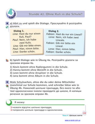 Le kt
i
o
n
119
Тема 4. Шкільне життя
4 Stunde 42. Ohne Kuli in die Schule?
4 a) Hört zu und spielt die Dialoge. Прослухайте й розіграйте
діалоги.
Dialog 2.
Fabian: Hast du nur ein Lineal?
Lena: Nein, ich habe zwei
Lineale.
Fabian: Gib mir bitte ein
Lineal.
Lena: Hier, nimm bitte.
Fabian: Danke schön.
Dialog 1.
Lina: Hast du nur einen
Kuli, Paul?
Paul: Nein, ich habe
zwei Kulis.
Lina: Gib mir bitte einen.
Paul: Hier, nimm bitte.
Lina: Danke schön.
b) Spielt Dialoge wie in Übung 4a. Розіграйте діалоги за
зразком вправи 4а.
1) Kevin kommt ohne Radiergummi in die Schule.
2) Hanna kommt ohne Bleistift in die Schule.
3) Leon kommt ohne Anspitzer in die Schule.
4) Jana kommt ohne Album in die Schule.
5 Male Schulsachen, ohne die du oder deine Mitschüler
manchmal zur Schule kommen, und schreibe Sätze wie in
Übung 4b. Намалюй шкільне приладдя, без якого ти або
твої однокласники інколи приходите до школи, й напиши
речення за зразком вправи 4b.
Я можу:
 назвати відсутнє шкільне приладдя;
 попросити шкільне приладдя в однокласника.
4
5


www.e-ranok.com.ua
 