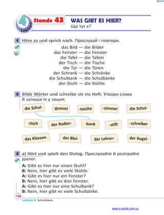 Le kt
i
o
n
120
Lektion 4. Schulleben
4 WAS GIBT ES HIER?
Що тут є?
Stunde 43
1 Höre zu und sprich nach. Прослухай і повтори.
das Bild — die Bilder
das Fenster — die Fenster
die Tafel — die Tafeln
der Tisch — die Tische
die Tür — die Türen
der Schrank — die Schränke
die Schulbank — die Schulbänke
der Stuhl — die Stühle
2 Bilde Wörter und schreibe sie ins Heft. Утвори слова
й запиши їх у зошит.
die Schul-
das Klassen-
der Radier- -stift
-gummi
der Blei- der Kugel-
-zimmer
-tasche die Schul-
der Lehrer-
-tisch -bank -schreiber
3 a) Hört und spielt den Dialog. Прослухайте й розіграйте
діалог.
A: Gibt es hier nur einen Stuhl?
B: Nein, hier gibt es viele Stühle.
A: Gibt es hier nur ein Fenster?
B: Nein, hier gibt es drei Fenster.
A: Gibt es hier nur eine Schulbank?
B: Nein, hier gibt es viele Schulbänke.
1
2
3
www.e-ranok.com.ua
 