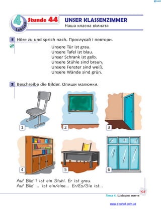 Le kt
i
o
n
123
Тема 4. Шкільне життя
4 UNSER KLASSENZIMMER
Наша класна кімната
Stunde 44
1 Höre zu und sprich nach. Прослухай і повтори.
Unsere Tür ist grau.
Unsere Tafel ist blau.
Unser Schrank ist gelb.
Unsere Stühle sind braun.
Unsere Fenster sind weiß.
Unsere Wände sind grün.
2 Beschreibe die Bilder. Опиши малюнки.
3
6
2
5
1
4
Auf Bild 1 ist ein Stuhl. Er ist grau.
Auf Bild … ist ein/eine… Er/Es/Sie ist…
1
2
www.e-ranok.com.ua
 