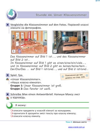 Le kt
i
o
n
125
Тема 4. Шкільне життя
4 Stunde 44. Unser Klassenzimmer
4 Vergleiche die Klassenzimmer auf den Fotos. Порівняй класні
кімнати на фотографіях.
1 2
Das Klassenzimmer auf Bild 1 ist…, und das Klassenzimmer
auf Bild 2 ist…
Im Klassenzimmer auf Bild 1 gibt es einen/eine/ein/viele…,
und im Klassenzimmer auf Bild 2 gibt es keinen/keine/kein…
Der/Die/Das … auf Bild 1 ist/sind…, und auf Bild 2 ist/sind…
5 Spiel. Гра.
«Unser Klassenzimmer».
«Наша класна кімната».
Gruppe 1: Unser Klassenzimmer ist groß.
Gruppe 2: Das Fenster ist weiß.
6 Schreibe Max einen Antwortbrief. Напиши Максу лист
у відповідь.
Я можу:
 описати предмети у класній кімнаті за кольорами;
 прочитати й зрозуміти зміст тексту про класну кімнату;
 описати класну кімнату.
4
5 Пояснення до гри
дивись на стор. 229.
6


www.e-ranok.com.ua
 