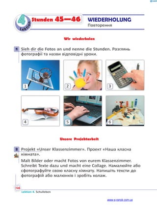 Le kt
i
o
n
126
Lektion 4. Schulleben
4 WIEDERHOLUNG
Повторення
Stunden 45—46
Wir wiederholen
1 Sieh dir die Fotos an und nenne die Stunden. Розглянь
фотографії та назви відповідні уроки.
3
2
1
6
5
4
Unsere Projektarbeit
2 Projekt «Unser Klassenzimmer». Проект «Наша класна
кімната».
Malt Bilder oder macht Fotos von eurem Klassenzimmer.
Schreibt Texte dazu und macht eine Collage. Намалюйте або
сфотографуйте свою класну кімнату. Напишіть тексти до
фотографій або малюнків і зробіть колаж.
1
2
www.e-ranok.com.ua
 