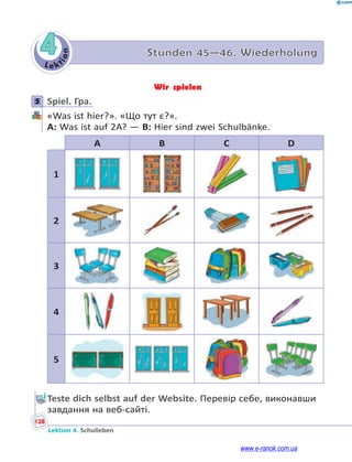 Le kt
i
o
n
128
Lektion 4. Schulleben
4 Stunden 45—46. Wiederholung
Wir spielen
5 Spiel. Гра.
«Was ist hier?». «Що тут є?».
A: Was ist auf 2A? — B: Hier sind zwei Schulbänke.
A B C D
1
2
3
4
5
Teste dich selbst auf der Website. Перевір себе, виконавши
завдання на веб-сайті.
5
www.e-ranok.com.ua
 