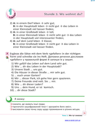 Le kt
i
o
n
13
Тема 1. Ми тут живемо
1 Stunde 3. Wo wohnst du?
2) A: in einem Dorf leben → sehr gut;
B: in der Hauptstadt leben → nicht gut → das Leben in
einer Kleinstadt viel besser finden;
3) A: in einer Großstadt leben → toll;
B: in einer Kleinstadt leben → nicht sehr gut → das Leben
in der Hauptstadt viel interessanter finden;
4) A: auf dem Land leben → klasse;
B: in einer Großstadt leben → nicht gut → das Leben in
einer Kleinstadt viel besser finden.
7 Ergänze die Sätze mit dem Verb «gefallen» in der richtigen
Form und schreibe sie ins Heft. Доповни речення дієсловом
«gefallen» у правильній формі й запиши їх у зошит.
1) Mir gefällt das Leben auf dem Land sehr gut.
2) Wie … dir das Leben in der Hauptstadt?
3) Unsere Stadt … uns gut.
4) Die Häuser in dieser Straße … mir sehr gut.
5) … euch unser Garten?
6) Mir … dieser Park, ich gehe hier gern spazieren.
7) Deine Freunde sind nett. Sie … mir.
8) Wie … dir dieser Laden?
9) Uns … dein Hund, er ist komisch.
10) … dir diese Stadt?
Я можу:
 сказати, де живуть інші люди;
 прочитати зашифрований текст і зрозуміти його зміст;
 висловити свою точку зору щодо проживання в різних місцях.
7


www.e-ranok.com.ua
 