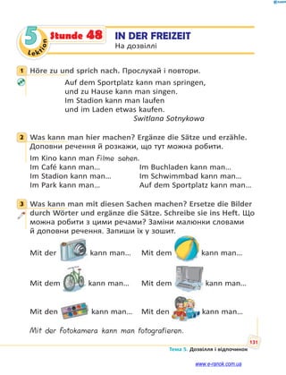 Le kt
i
o
n
131
Тема 5. Дозвілля і відпочинок
5 IN DER FREIZEIT
На дозвіллі
Stunde 48
1 Höre zu und sprich nach. Прослухай і повтори.
Auf dem Sportplatz kann man springen,
und zu Hause kann man singen.
Im Stadion kann man laufen
und im Laden etwas kaufen.
Switlana Sotnykowa
2 Was kann man hier machen? Ergänze die Sätze und erzähle.
Доповни речення й розкажи, що тут можна робити.
Im Kino kann man Filme sehen.
Im Café kann man… Im Buchladen kann man…
Im Stadion kann man… Im Schwimmbad kann man…
Im Park kann man… Auf dem Sportplatz kann man…
3 Was kann man mit diesen Sachen machen? Ersetze die Bilder
durch Wörter und ergänze die Sätze. Schreibe sie ins Heft. Що
можна робити з цими речами? Заміни малюнки словами
й доповни речення. Запиши їх у зошит.
Mit der kann man… Mit dem kann man…
Mit dem kann man… Mit dem kann man…
Mit den kann man… Mit den kann man…
Mit der Fotokamera kann man fotografieren.
1
2
3
www.e-ranok.com.ua
 