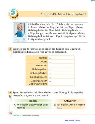 Le kt
i
o
n
134
Lektion 5. Freizeit und Erholung
5 Stunde 49. Mein Lieblingsheld
Userprofil
13.04 2014 13.50
Ich heiße Nina. Ich bin 10 Jahre alt und wohne
in Bonn. Mein Lieblingstier ist der Tiger. Meine
Lieblingsfarbe ist Blau. Mein Lieblingsbuch ist
«Pippi Langstrumpf» von Astrid Lindgren. Meine
Lieblingsheldin ist auch Pippi Langstrumpf. Sie ist
lustig und originell.
4 Ergänze die Informationen über die Kinder aus Übung 3.
Доповни інформацію про дітей із вправи 3.
Name: …
Alter: …
Wohnort: …
Lieblingstier: …
Lieblingsfarbe: …
Lieblingsbuch: …
Lieblingsheld/
Lieblingsheldin:
…
5 Spielt Interviews mit den Kindern aus Übung 3. Розіграйте
інтерв’ю з дітьми з вправи 3.
Fragen Antworten
A: Wie heißt du?/Wie ist dein
Name?
B: Ich heiße.../Mein Name
ist...
4
5
www.e-ranok.com.ua
 