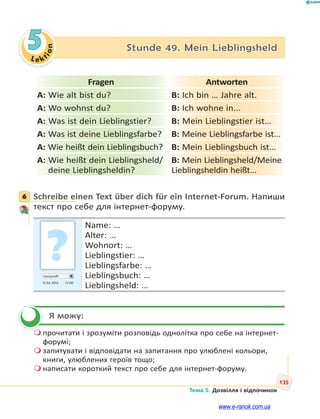 Le kt
i
o
n
135
Тема 5. Дозвілля і відпочинок
5 Stunde 49. Mein Lieblingsheld
Fragen Antworten
A: Wie alt bist du? B: Ich bin … Jahre alt.
A: Wo wohnst du? B: Ich wohne in...
A: Was ist dein Lieblingstier? B: Mein Lieblingstier ist…
A: Was ist deine Lieblingsfarbe? B: Meine Lieblingsfarbe ist…
A: Wie heißt dein Lieblingsbuch? B: Mein Lieblingsbuch ist…
A: Wie heißt dein Lieblingsheld/
deine Lieblingsheldin?
B: Mein Lieblingsheld/Meine
Lieblingsheldin heißt…
6 Schreibe einen Text über dich für ein Internet-Forum. Напиши
текст про себе для інтернет-форуму.
Userprofil
13.04 2014 13.00
Name: …
Alter: …
Wohnort: …
Lieblingstier: …
Lieblingsfarbe: …
Lieblingsbuch: …
Lieblingsheld: …
Я можу:
 прочитати і зрозуміти розповідь однолітка про себе на інтернет-
форумі;
 запитувати і відповідати на запитання про улюблені кольори,
книги, улюблених героїв тощо;
 написати короткий текст про себе для інтернет-форуму.
6


www.e-ranok.com.ua
 