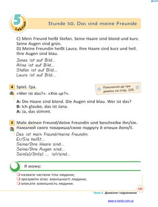Le kt
i
o
n
137
Тема 5. Дозвілля і відпочинок
5 Stunde 50. Das sind meine Freunde
C) Mein Freund heißt Stefan. Seine Haare sind blond und kurz.
Seine Augen sind grün.
D) Meine Freundin heißt Laura. Ihre Haare sind kurz und hell.
Ihre Augen sind blau.
Jonas ist auf Bild…
Alina ist auf Bild…
Stefan ist auf Bild…
Laura ist auf Bild…
4 Spiel. Гра.
«Wer ist das?». «Хто це?».
A: Die Haare sind blond. Die Augen sind blau. Wer ist das?
B: Ich glaube, das ist Jana.
A: Ja, das stimmt.
5 Male deinen Freund/deine Freundin und beschreibe ihn/sie.
Намалюй свого товариша/свою подругу й опиши його/її.
Das ist mein Freund/meine Freundin.
Er/Sie heißt...
Seine/Ihre Haare sind…
Seine/Ihre Augen sind…
Sein(e)/Ihr(e) … ist/sind…
Я можу:
 назвати частини тіла людини;
 зрозуміти опис зовнішності людини;
 описати зовнішність людини.
4 Пояснення до гри
дивись на стор. 229.
5


www.e-ranok.com.ua
 