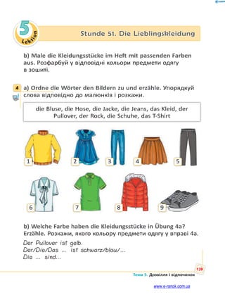 Le kt
i
o
n
139
Тема 5. Дозвілля і відпочинок
5 Stunde 51. Die Lieblingskleidung
b) Male die Kleidungsstücke im Heft mit passenden Farben
aus. Розфарбуй у відповідні кольори предмети одягу
в зошиті.
4 a) Ordne die Wörter den Bildern zu und erzähle. Упорядкуй
слова відповідно до малюнків і розкажи.
die Bluse, die Hose, die Jacke, die Jeans, das Kleid, der
Pullover, der Rock, die Schuhe, das T-Shirt
1
6 7 8 9
2 3 4 5
b) Welche Farbe haben die Kleidungsstücke in Übung 4a?
Erzähle. Розкажи, якого кольору предмети одягу у вправі 4а.
Der Pullover ist gelb.
Der/Die/Das … ist schwarz/blau/…
Die … sind…
4
www.e-ranok.com.ua
 