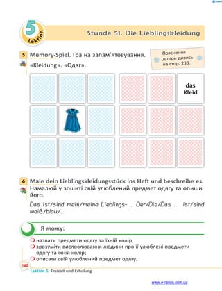 Le kt
i
o
n
140
Lektion 5. Freizeit und Erholung
5 Stunde 51. Die Lieblingskleidung
5 Memory-Spiel. Гра на запам’ятовування.
«Kleidung». «Одяг».
das
Kleid
6 Male dein Lieblingskleidungsstück ins Heft und beschreibe es.
Намалюй у зошиті свій улюблений предмет одягу та опиши
його.
Das ist/sind mein/meine Lieblings-… Der/Die/Das … ist/sind
weiß/blau/…
Я можу:
 назвати предмети одягу та їхній колір;
 зрозуміти висловлювання людини про її улюблені предмети
одягу та їхній колір;
 описати свій улюблений предмет одягу.
5 Пояснення
до гри дивись
на стор. 230.
6


www.e-ranok.com.ua
 