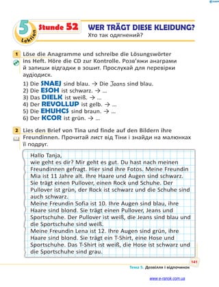 Le kt
i
o
n
141
Тема 5. Дозвілля і відпочинок
5 WER TRÄGT DIESE KLEIDUNG?
Хто так одягнений?
Stunde 52
1 Löse die Anagramme und schreibe die Lösungswörter
ins Heft. Höre die CD zur Kontrolle. Розв’яжи анаграми
й запиши відгадки в зошит. Прослухай для перевірки
аудіодиск.
1) Die SNAEJ sind blau. → Die Jeans sind blau.
2) Die ESOH ist schwarz. → …
3) Das DIELK ist weiß. → …
4) Der REVOLLUP ist gelb. → …
5) Die EHUHCS sind braun. → …
6) Der KCOR ist grün. → …
2 Lies den Brief von Tina und finde auf den Bildern ihre
Freundinnen. Прочитай лист від Тіни і знайди на малюнках
її подруг.
Hallo Tanja,
wie geht es dir? Mir geht es gut. Du hast nach meinen
Freundinnen gefragt. Hier sind ihre Fotos. Meine Freundin
Mia ist 11 Jahre alt. Ihre Haare und Augen sind schwarz.
Sie trägt einen Pullover, einen Rock und Schuhe. Der
Pullover ist grün, der Rock ist schwarz und die Schuhe sind
auch schwarz.
Meine Freundin Sofia ist 10. Ihre Augen sind blau, ihre
Haare sind blond. Sie trägt einen Pullover, Jeans und
Sportschuhe. Der Pullover ist weiß, die Jeans sind blau und
die Sportschuhe sind weiß.
Meine Freundin Lena ist 12. Ihre Augen sind grün, ihre
Haare sind blond. Sie trägt ein T-Shirt, eine Hose und
Sportschuhe. Das T-Shirt ist weiß, die Hose ist schwarz und
die Sportschuhe sind grau.
1
2
www.e-ranok.com.ua
 